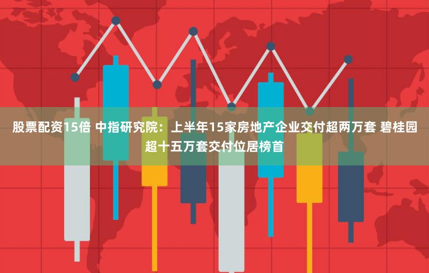 股票配资15倍 中指研究院：上半年15家房地产企业交付超两万套 碧桂园超十五万套交付位居榜首