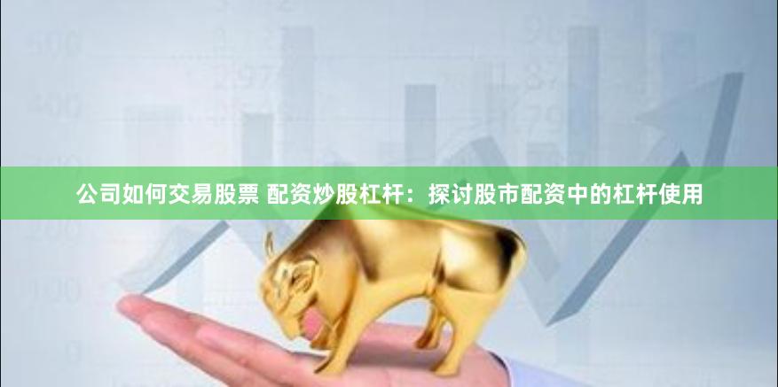 公司如何交易股票 配资炒股杠杆：探讨股市配资中的杠杆使用