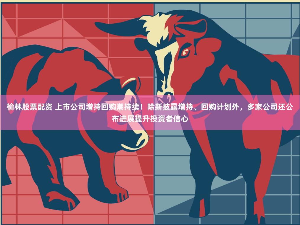 榆林股票配资 上市公司增持回购潮持续！除新披露增持、回购计划外，多家公司还公布进展提升投资者信心