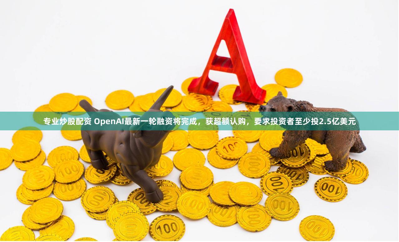 专业炒股配资 OpenAI最新一轮融资将完成，获超额认购，要求投资者至少投2.5亿美元