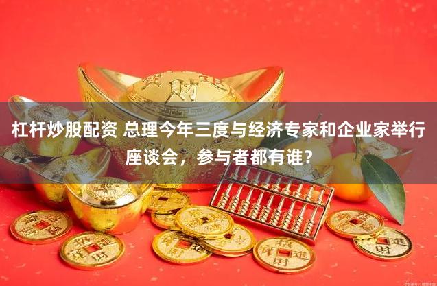 杠杆炒股配资 总理今年三度与经济专家和企业家举行座谈会，参与者都有谁？