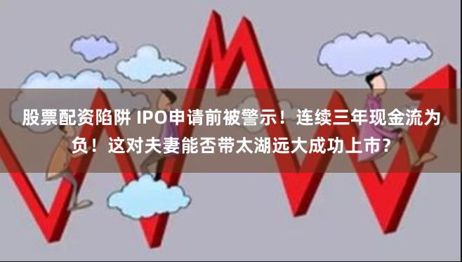 股票配资陷阱 IPO申请前被警示！连续三年现金流为负！这对夫妻能否带太湖远大成功上市？