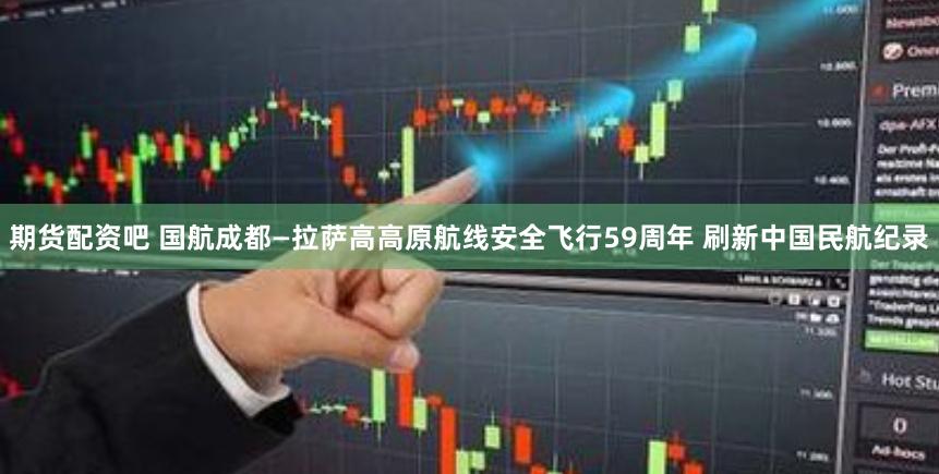 期货配资吧 国航成都—拉萨高高原航线安全飞行59周年 刷新中国民航纪录