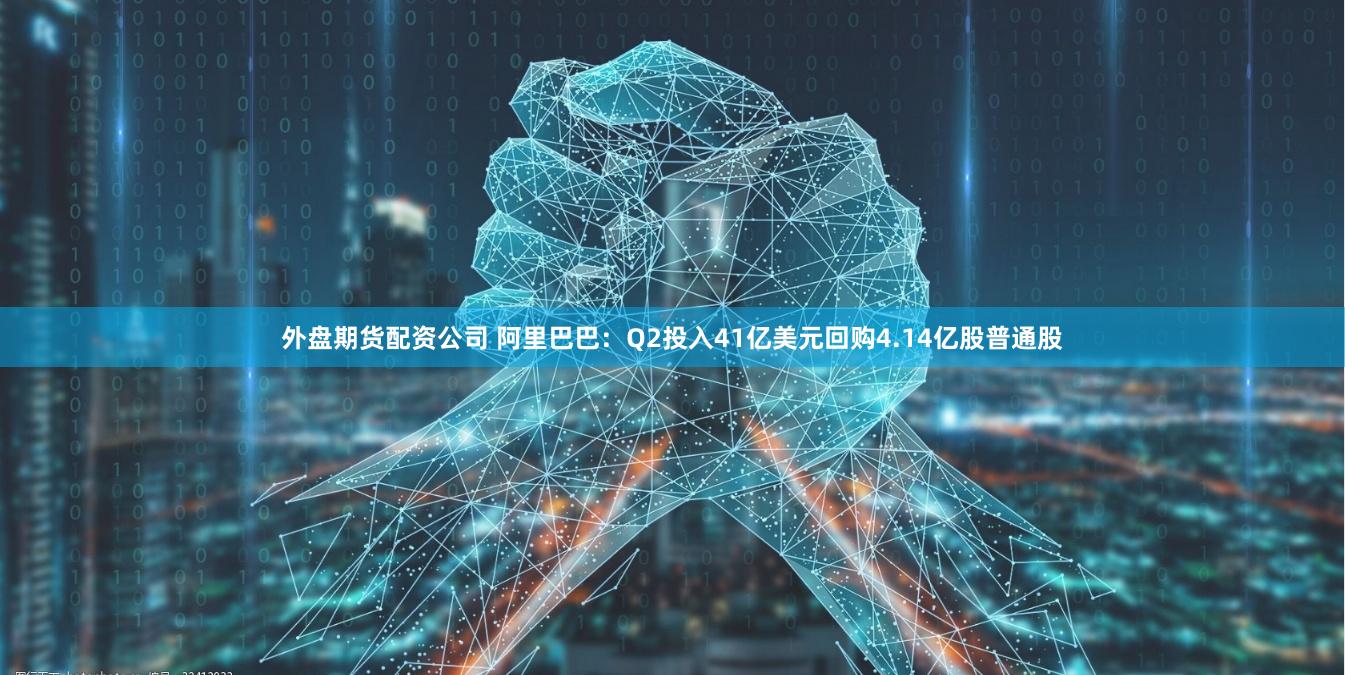 外盘期货配资公司 阿里巴巴：Q2投入41亿美元回购4.14亿股普通股