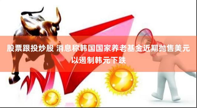 股票跟投炒股 消息称韩国国家养老基金近期抛售美元以遏制韩元下跌