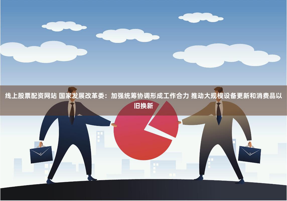 线上股票配资网站 国家发展改革委：加强统筹协调形成工作合力 推动大规模设备更新和消费品以旧换新