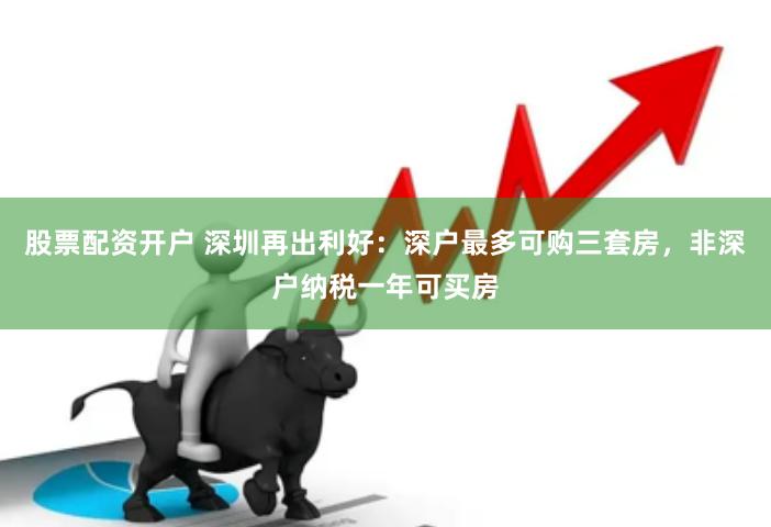 股票配资开户 深圳再出利好：深户最多可购三套房，非深户纳税一年可买房