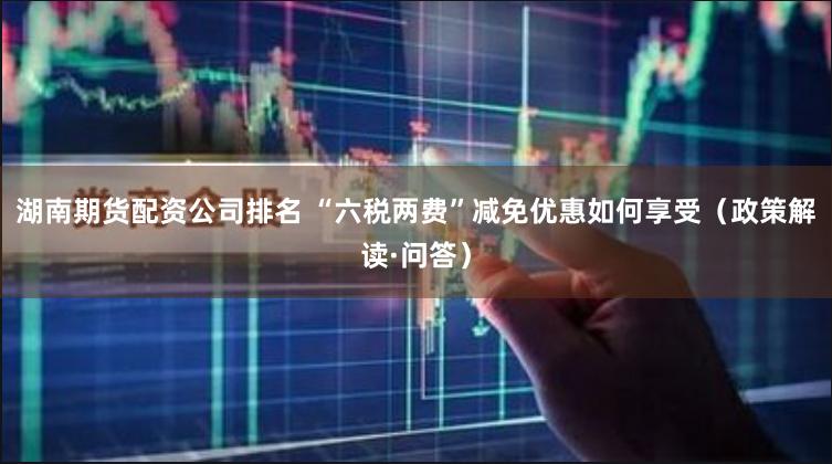 湖南期货配资公司排名 “六税两费”减免优惠如何享受（政策解读·问答）