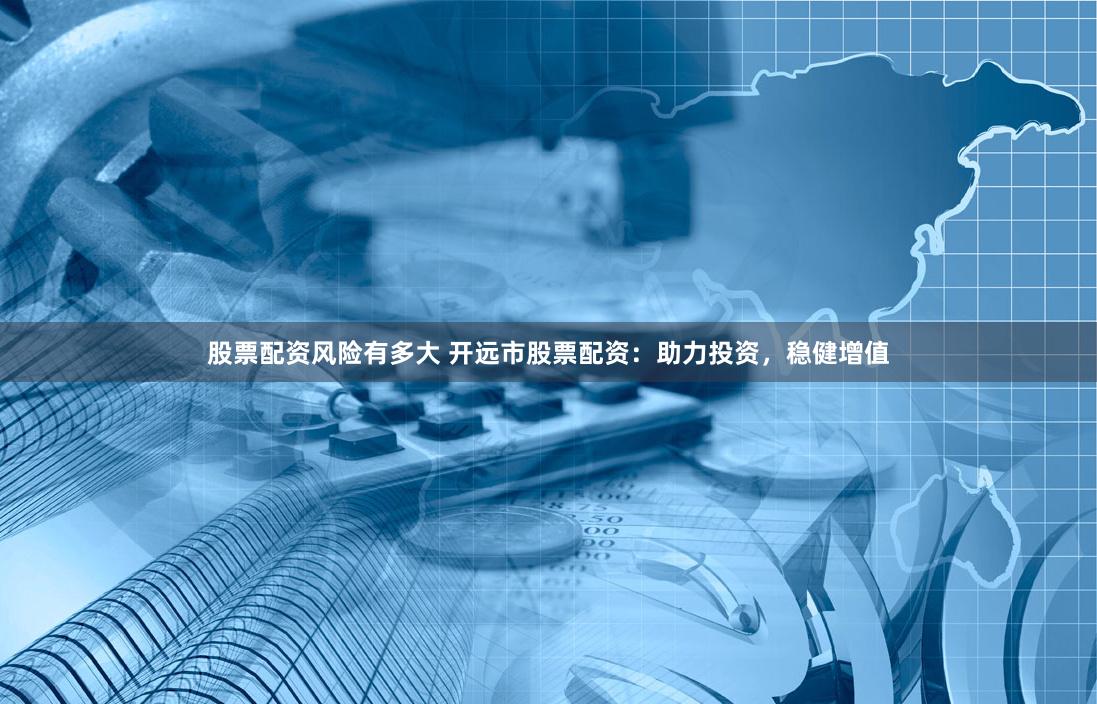 股票配资风险有多大 开远市股票配资：助力投资，稳健增值