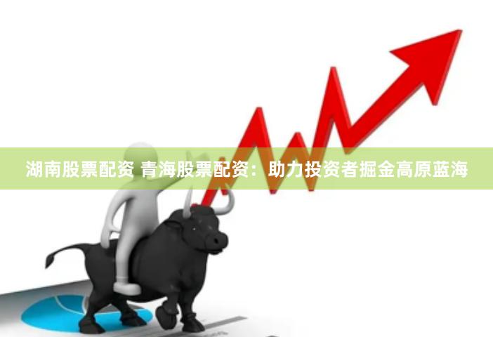 湖南股票配资 青海股票配资：助力投资者掘金高原蓝海