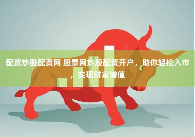 配资炒股配资网 股票网炒股配资开户，助你轻松入市，实现财富增值