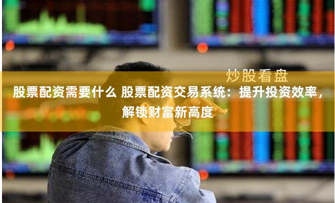 股票配资需要什么 股票配资交易系统：提升投资效率，解锁财富新高度