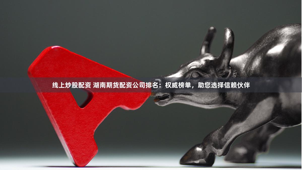 线上炒股配资 湖南期货配资公司排名：权威榜单，助您选择信赖伙伴