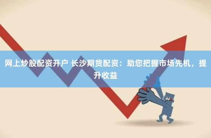 网上炒股配资开户 长沙期货配资：助您把握市场先机，提升收益