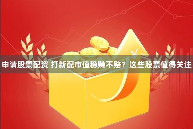 申请股票配资 打新配市值稳赚不赔？这些股票值得关注
