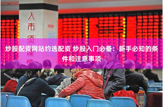 炒股配资网站约选配资 炒股入门必备：新手必知的条件和注意事项