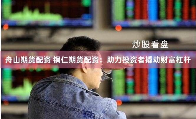 舟山期货配资 铜仁期货配资：助力投资者撬动财富杠杆