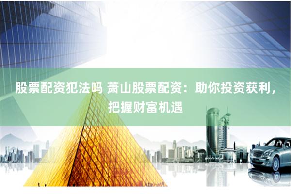 股票配资犯法吗 萧山股票配资：助你投资获利，把握财富机遇