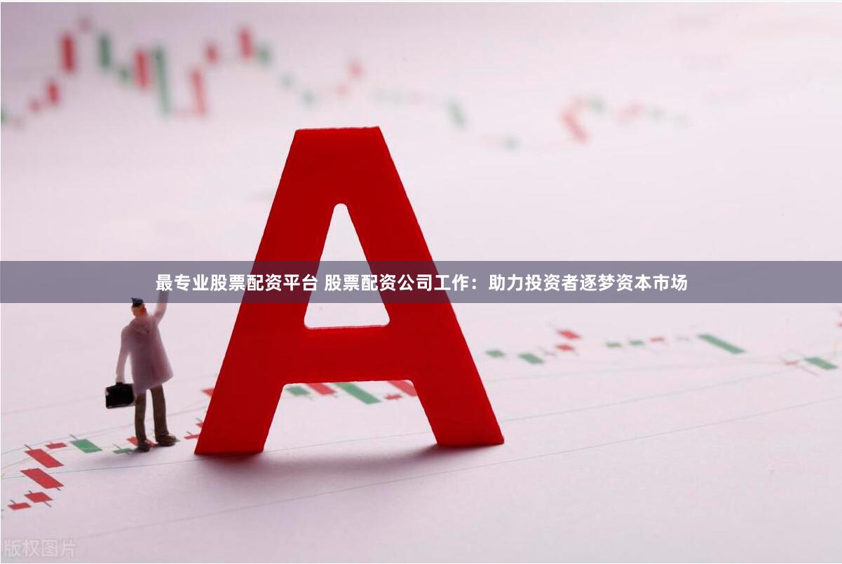 最专业股票配资平台 股票配资公司工作：助力投资者逐梦资本市场