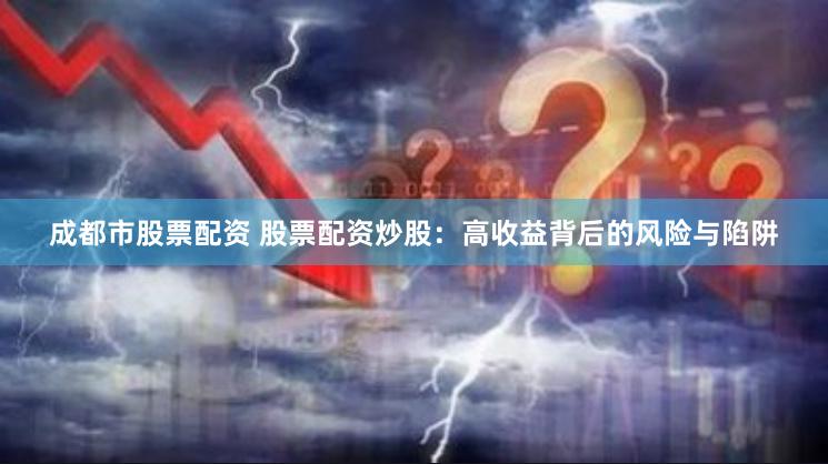成都市股票配资 股票配资炒股：高收益背后的风险与陷阱