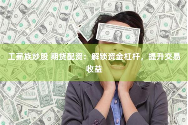 工薪族炒股 期货配资：解锁资金杠杆，提升交易收益