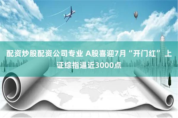 配资炒股配资公司专业 A股喜迎7月“开门红” 上证综指逼近3000点