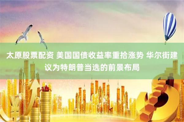 太原股票配资 美国国债收益率重拾涨势 华尔街建议为特朗普当选的前景布局