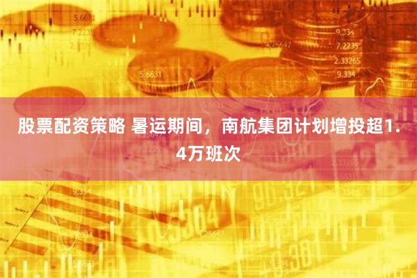 股票配资策略 暑运期间，南航集团计划增投超1.4万班次