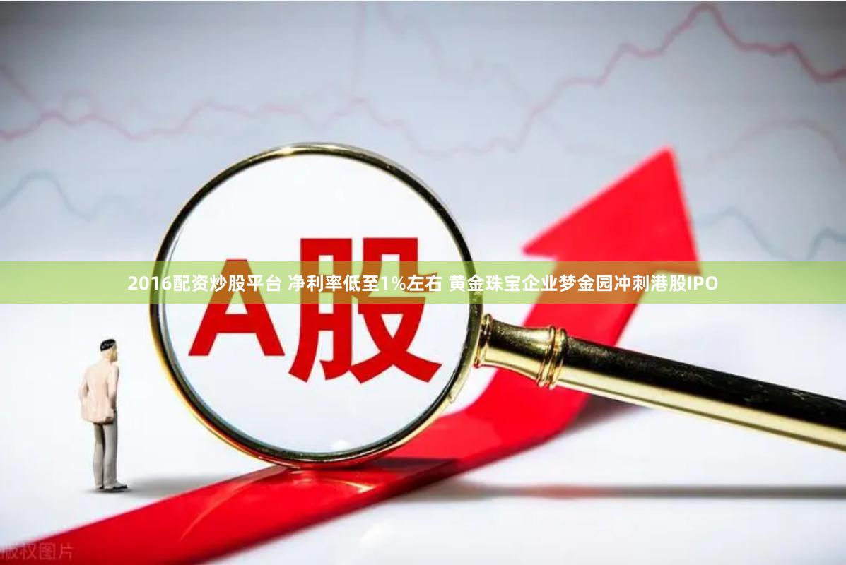 2016配资炒股平台 净利率低至1%左右 黄金珠宝企业梦金园冲刺港股IPO