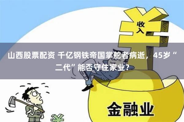 山西股票配资 千亿钢铁帝国掌舵者病逝，45岁“二代”能否守住家业？