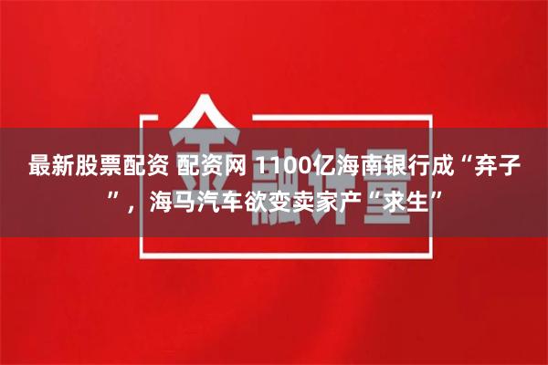 最新股票配资 配资网 1100亿海南银行成“弃子”，海马汽车欲变卖家产“求生”