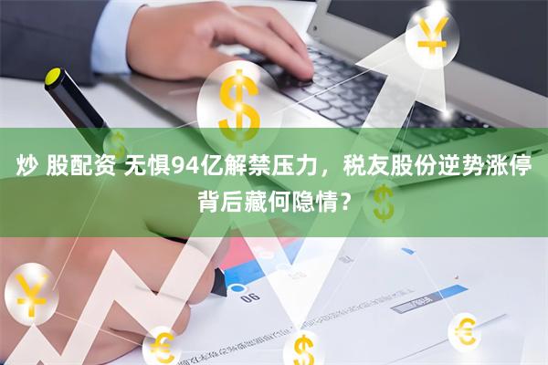 炒 股配资 无惧94亿解禁压力,税友股份逆势涨停背后藏何隐情?