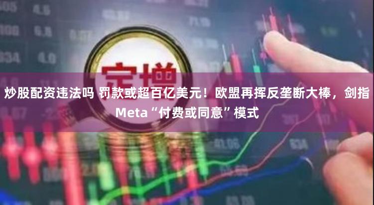炒股配资违法吗 罚款或超百亿美元！欧盟再挥反垄断大棒，剑指Meta“付费或同意”模式