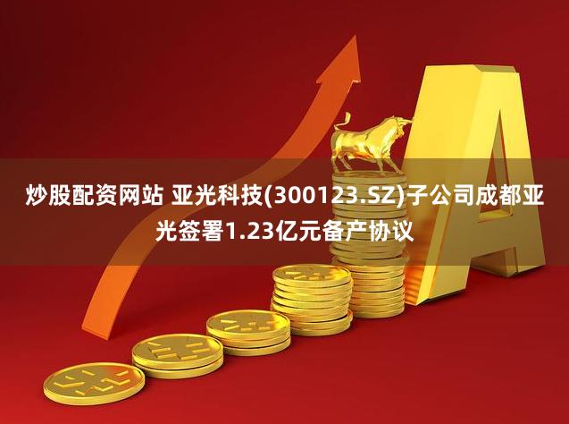炒股配资网站 亚光科技(300123.SZ)子公司成都亚光签署1.23亿元备产协议
