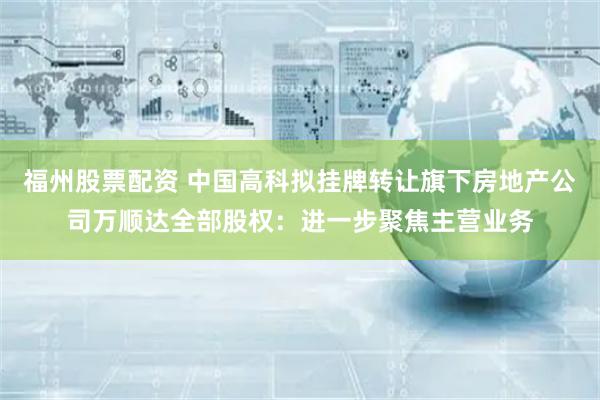 福州股票配资 中国高科拟挂牌转让旗下房地产公司万顺达全部股权：进一步聚焦主营业务