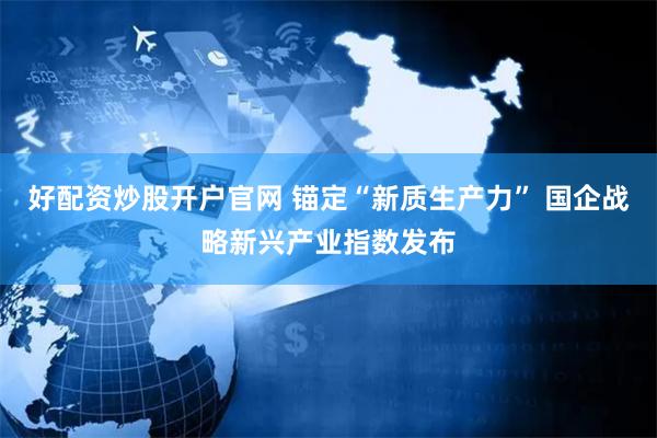 好配资炒股开户官网 锚定“新质生产力” 国企战略新兴产业指数发布
