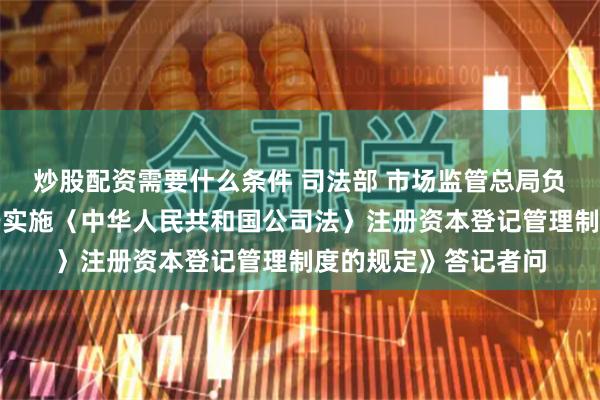 炒股配资需要什么条件 司法部 市场监管总局负责人就《国务院关于实施〈中华人民共和国公司法〉注册资本登记管理制度的规定》答记者问