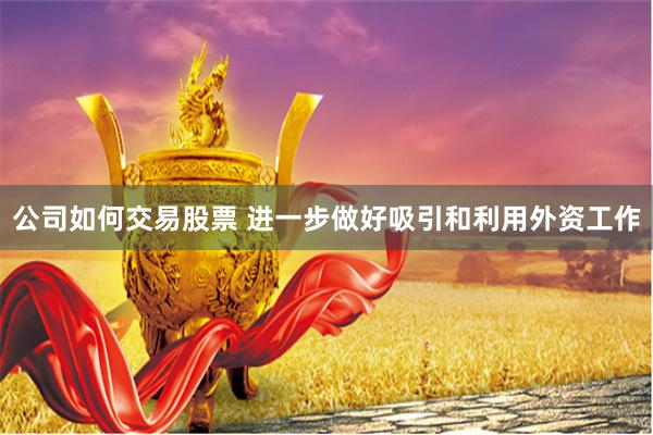 公司如何交易股票 进一步做好吸引和利用外资工作