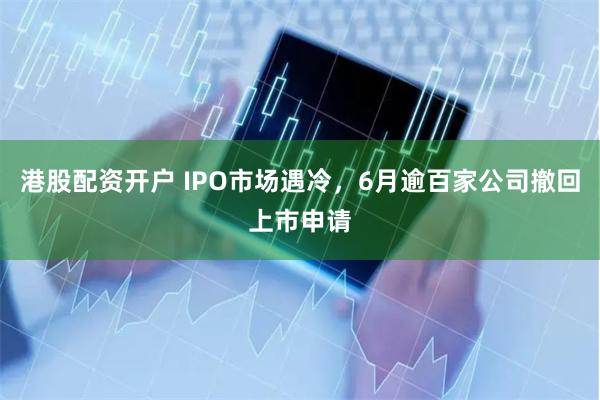 港股配资开户 IPO市场遇冷，6月逾百家公司撤回上市申请