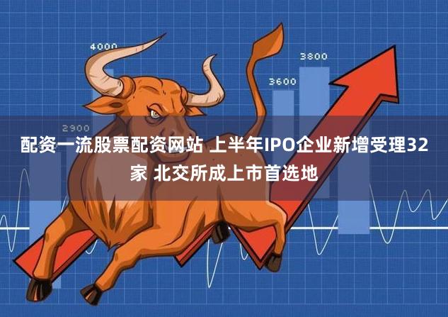 配资一流股票配资网站 上半年IPO企业新增受理32家 北交所成上市首选地