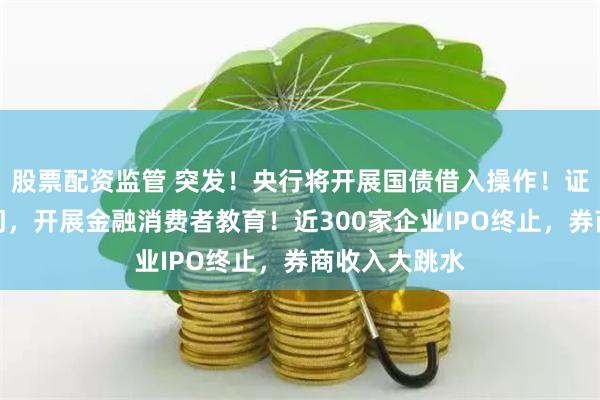 股票配资监管 突发！央行将开展国债借入操作！证监会等三部门，开展金融消费者教育！近300家企业IPO终止，券商收入大跳水