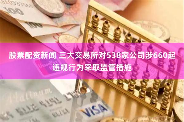股票配资新闻 三大交易所对538家公司涉660起违规行为采取监管措施