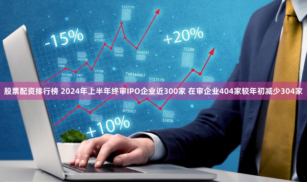 股票配资排行榜 2024年上半年终审IPO企业近300家 在审企业404家较年初减少304家