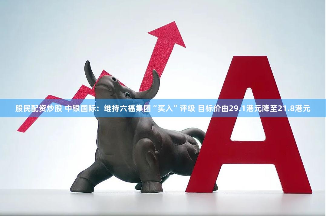 股民配资炒股 中银国际：维持六福集团“买入”评级 目标价由29.1港元降至21.8港元