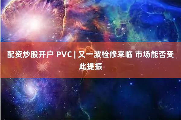 配资炒股开户 PVC | 又一波检修来临 市场能否受此提振