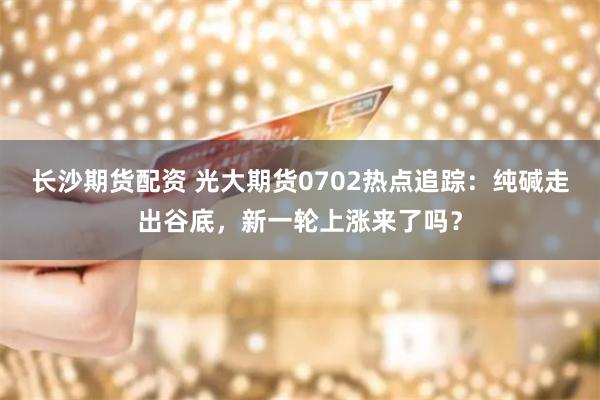 长沙期货配资 光大期货0702热点追踪:纯碱走出谷底,新一轮上涨来了吗?