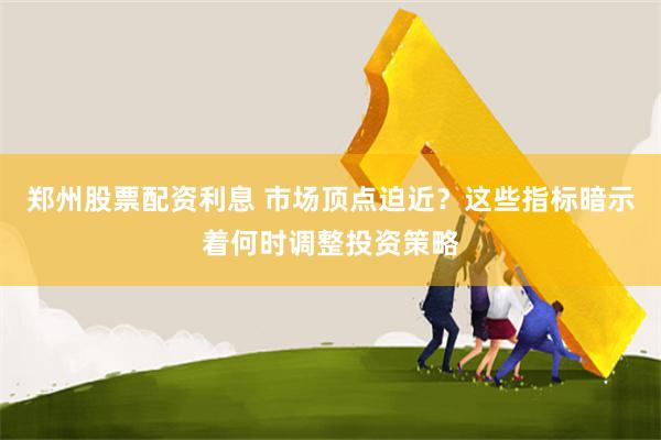 郑州股票配资利息 市场顶点迫近？这些指标暗示着何时调整投资策略
