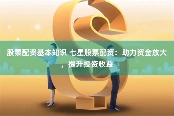 股票配资基本知识 七星股票配资：助力资金放大，提升投资收益