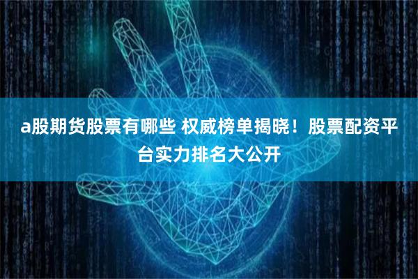 a股期货股票有哪些 权威榜单揭晓！股票配资平台实力排名大公开