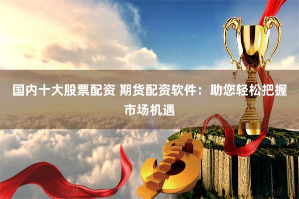 国内十大股票配资 期货配资软件：助您轻松把握市场机遇